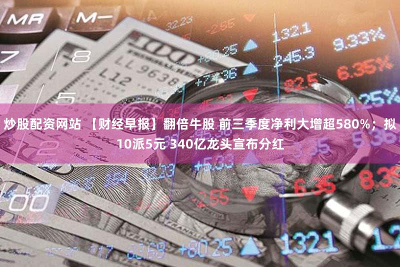 炒股配资网站 【财经早报】翻倍牛股 前三季度净利大增超580%；拟10派5元 340亿龙头宣布分红
