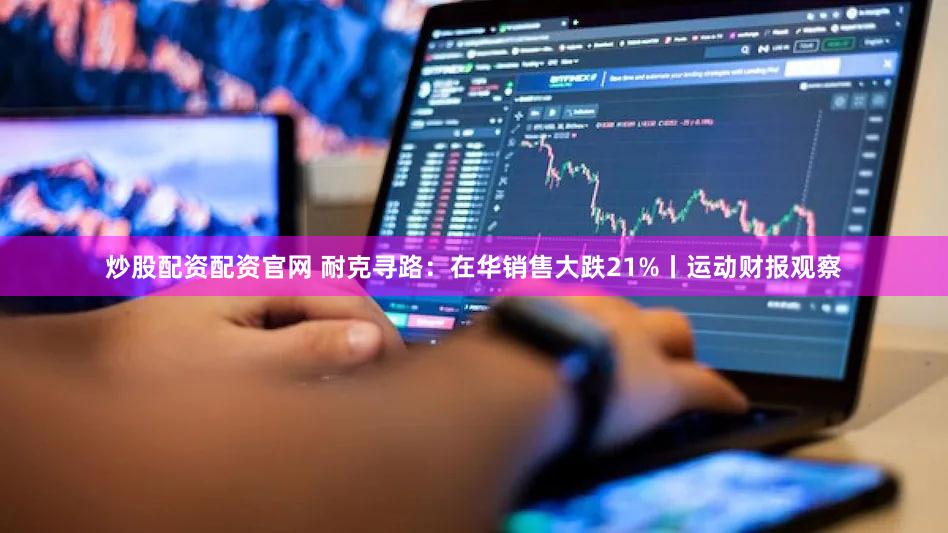 炒股配资配资官网 耐克寻路：在华销售大跌21%丨运动财报观察