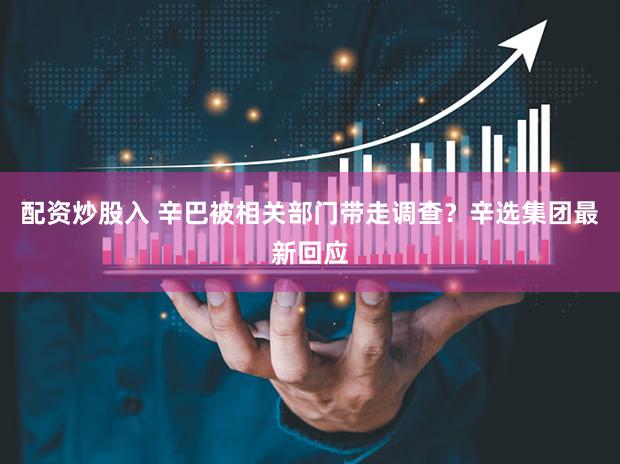 配资炒股入 辛巴被相关部门带走调查?辛选集团最新回应