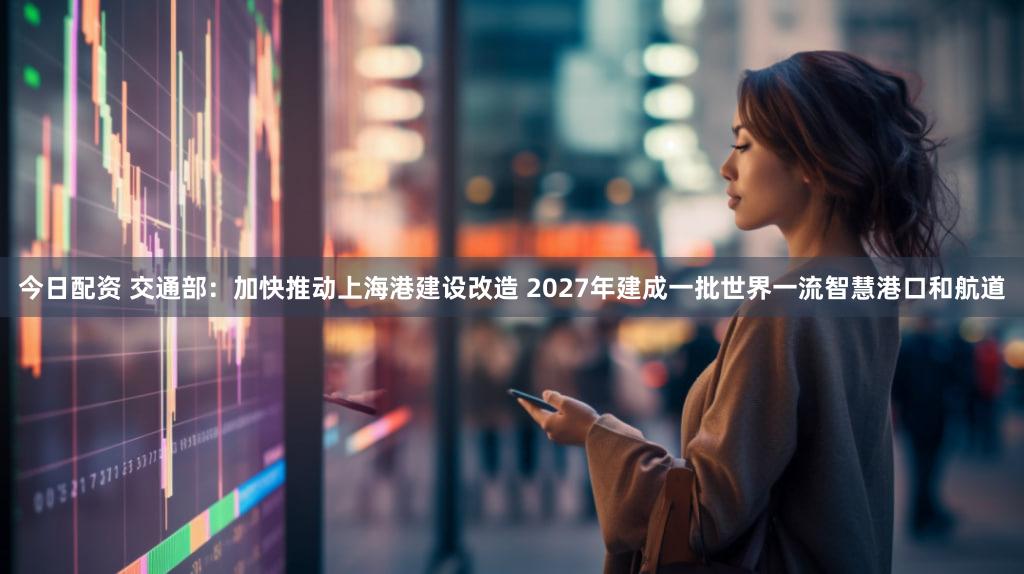 今日配资 交通部：加快推动上海港建设改造 2027年建成一批世界一流智慧港口和航道