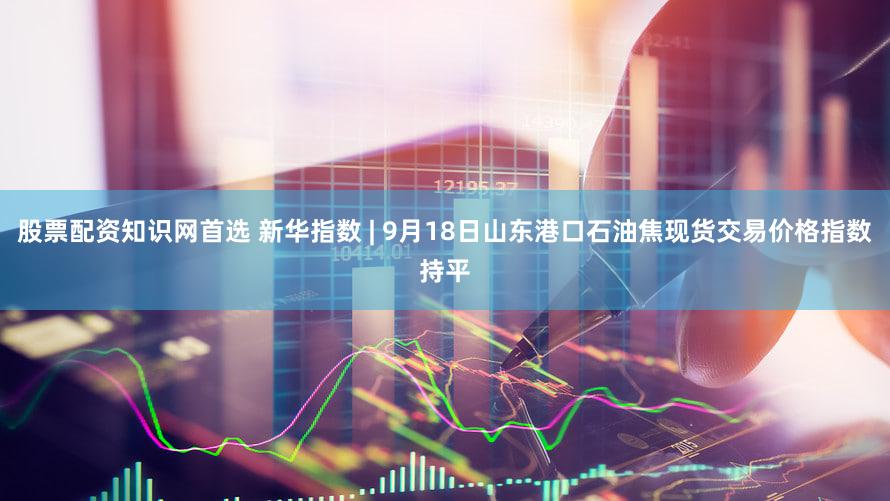 股票配资知识网首选 新华指数 | 9月18日山东港口石油焦现货交易价格指数持平