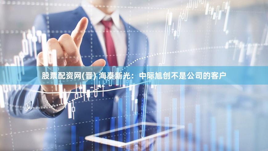股票配资网(晋) 海泰新光：中际旭创不是公司的客户