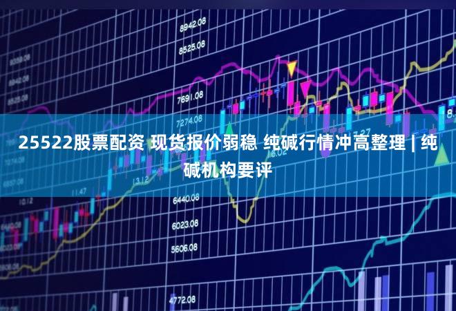 25522股票配资 现货报价弱稳 纯碱行情冲高整理 | 纯碱机构要评