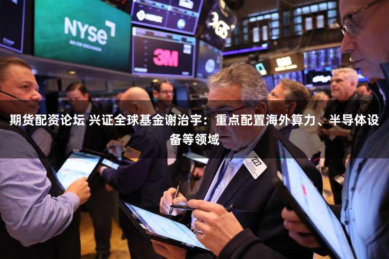 期货配资论坛 兴证全球基金谢治宇：重点配置海外算力、半导体设备等领域