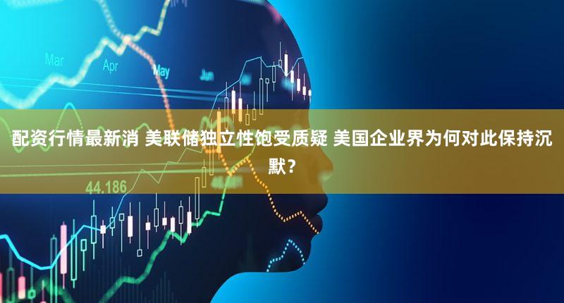配资行情最新消 美联储独立性饱受质疑 美国企业界为何对此保持沉默?