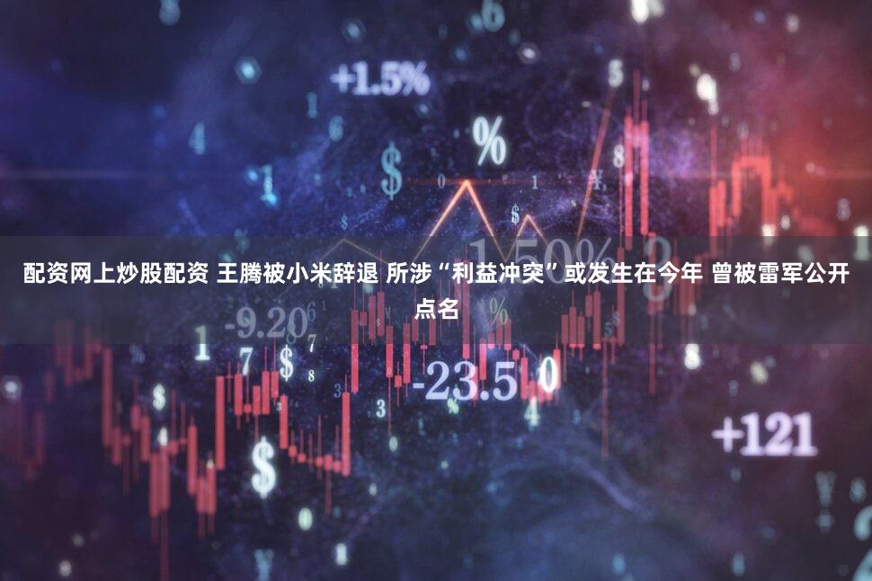 配资网上炒股配资 王腾被小米辞退 所涉“利益冲突”或发生在今年 曾被雷军公开点名