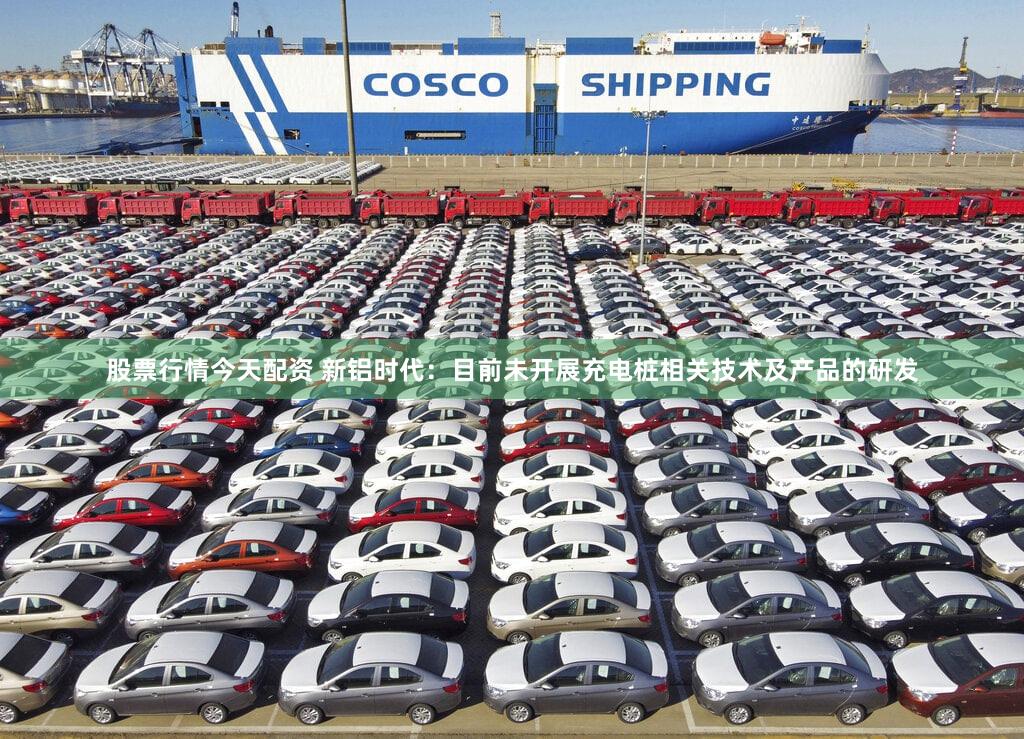 股票行情今天配资 新铝时代：目前未开展充电桩相关技术及产品的研发