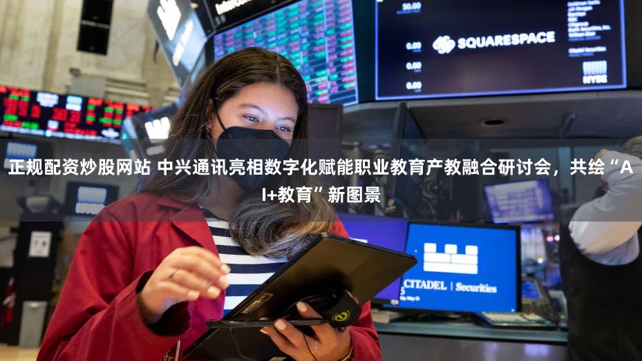 正规配资炒股网站 中兴通讯亮相数字化赋能职业教育产教融合研讨会,共绘“AI+教育”新图景
