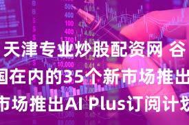 天津专业炒股配资网 谷歌在美国在内的35个新市场推出AI Plus订阅计划