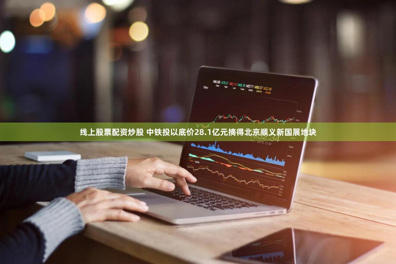 线上股票配资炒股 中铁投以底价28.1亿元摘得北京顺义新国展地块