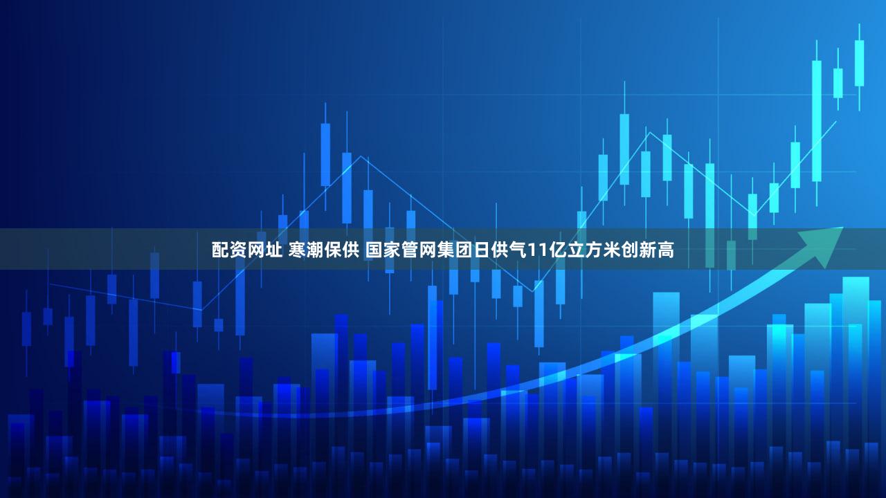 配资网址 寒潮保供 国家管网集团日供气11亿立方米创新高