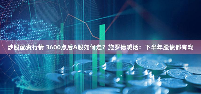 炒股配资行情 3600点后A股如何走?施罗德喊话:下半年股债都有戏