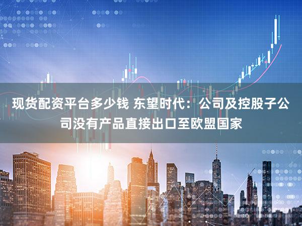 现货配资平台多少钱 东望时代：公司及控股子公司没有产品直接出口至欧盟国家