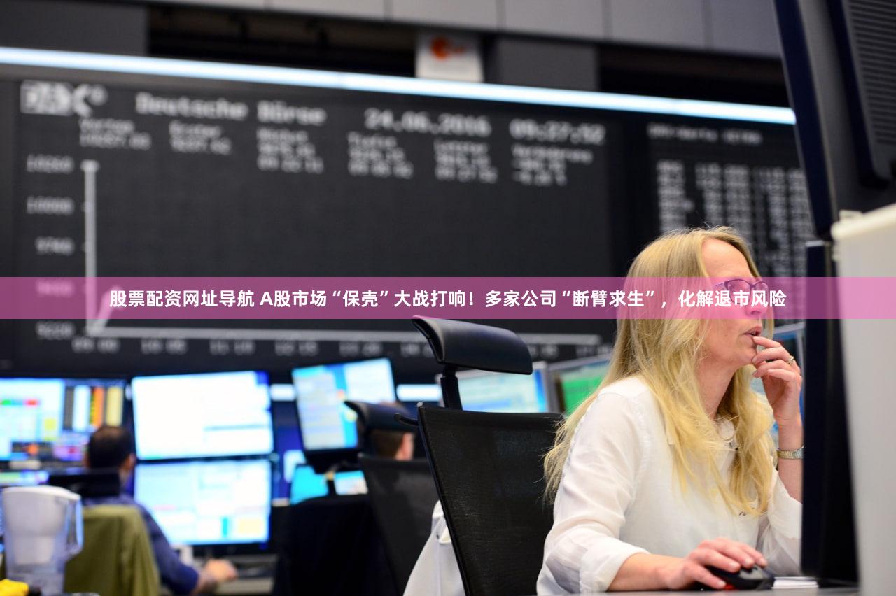 股票配资网址导航 A股市场“保壳”大战打响！多家公司“断臂求生”，化解退市风险