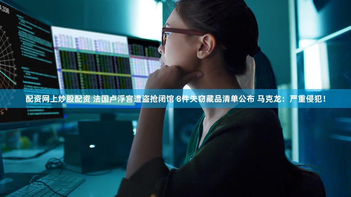 配资网上炒股配资 法国卢浮宫遭盗抢闭馆 8件失窃藏品清单公布 马克龙：严重侵犯！