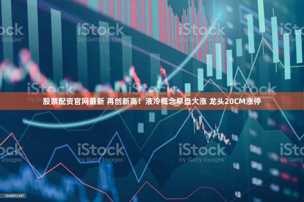 股票配资官网最新 再创新高！液冷概念早盘大涨 龙头20CM涨停