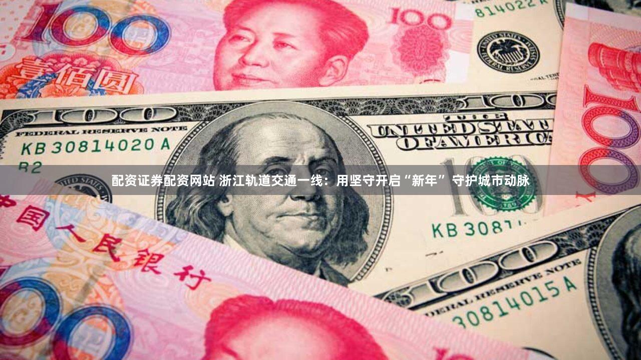 配资证券配资网站 浙江轨道交通一线：用坚守开启“新年” 守护城市动脉
