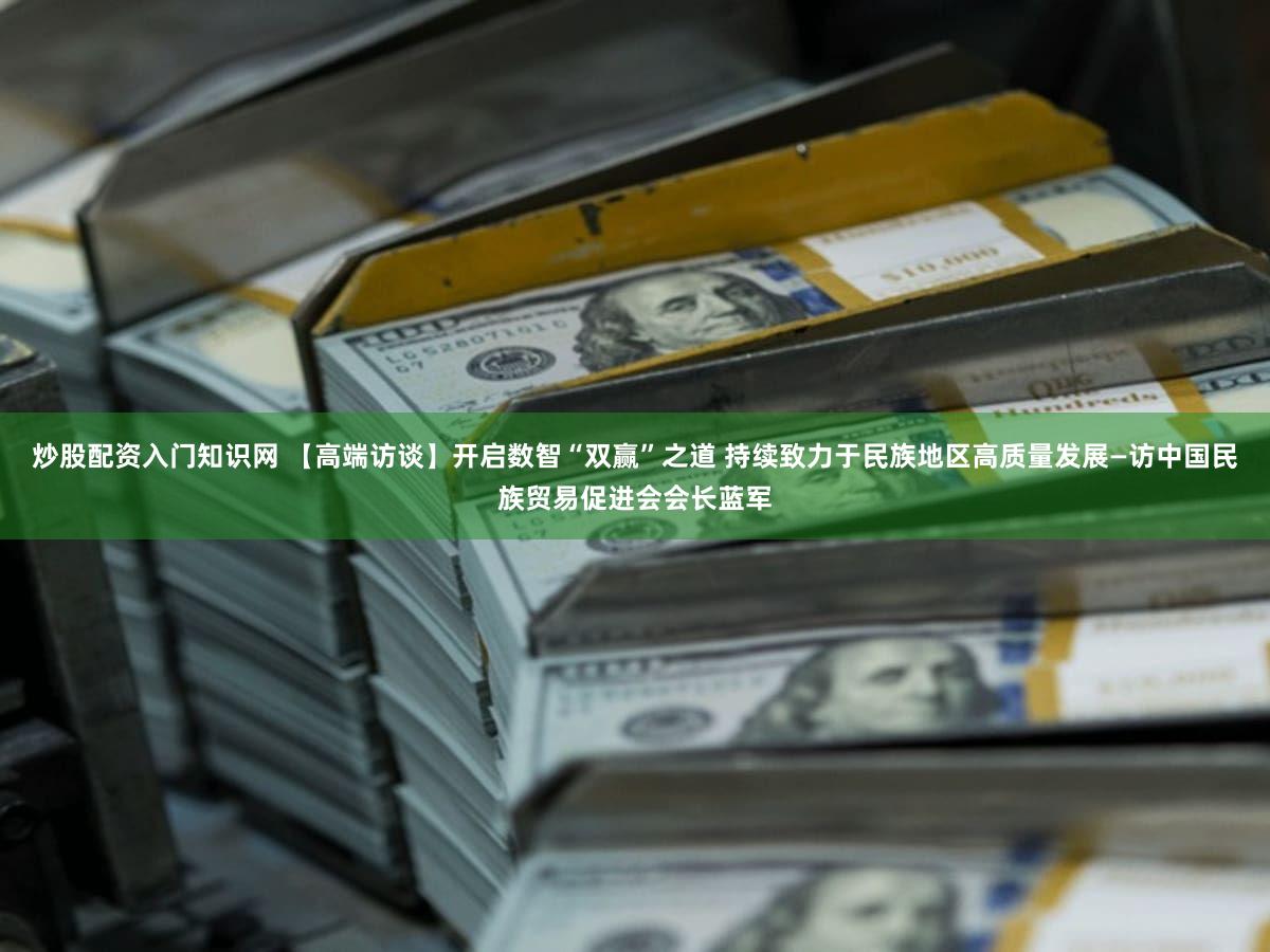 炒股配资入门知识网 【高端访谈】开启数智“双赢”之道 持续致力于民族地区高质量发展—访中国民族贸易促进会会长蓝军