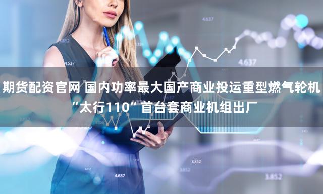 期货配资官网 国内功率最大国产商业投运重型燃气轮机 “太行110”首台套商业机组出厂