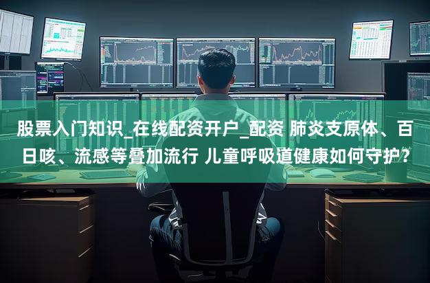 股票入门知识_在线配资开户_配资 肺炎支原体、百日咳、流感等叠加流行 儿童呼吸道健康如何守护?