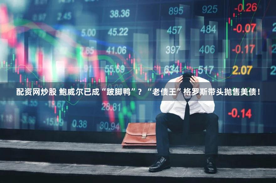配资网炒股 鲍威尔已成“跛脚鸭”?“老债王”格罗斯带头抛售美债!