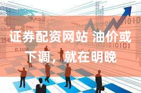 证券配资网站 油价或下调，就在明晚