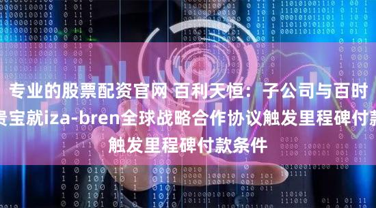 专业的股票配资官网 百利天恒：子公司与百时美施贵宝就iza-bren全球战略合作协议触发里程碑付款条件