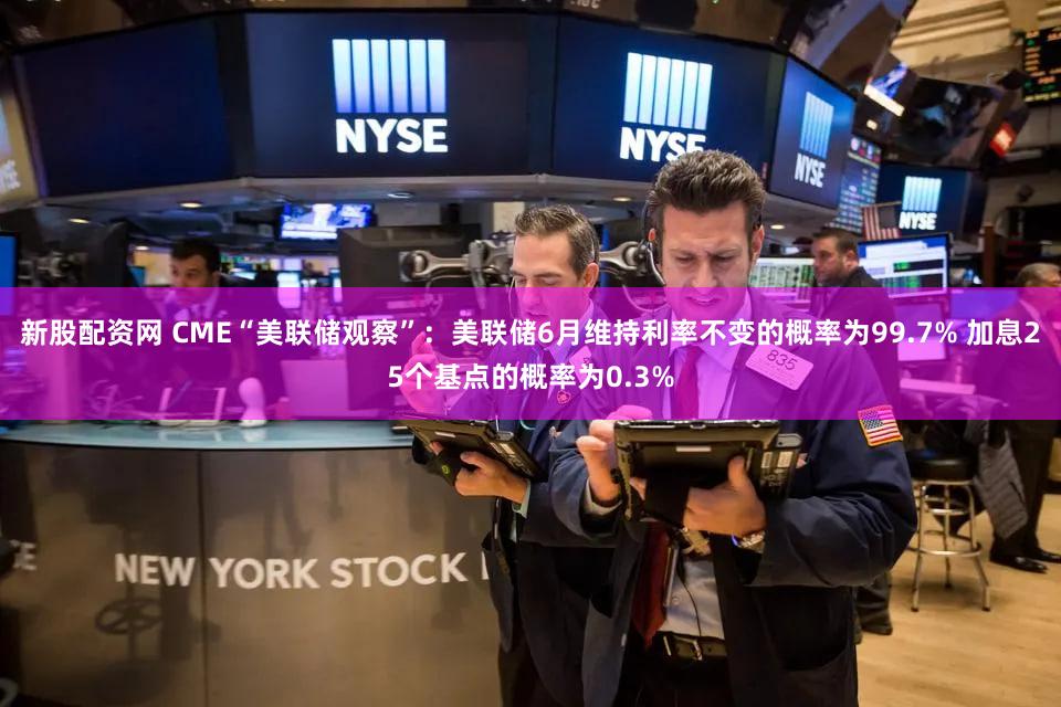 新股配资网 CME“美联储观察”：美联储6月维持利率不变的概率为99.7% 加息25个基点的概率为0.3%