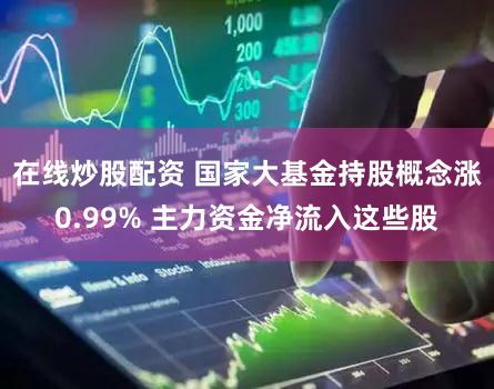 在线炒股配资 国家大基金持股概念涨0.99% 主力资金净流入这些股