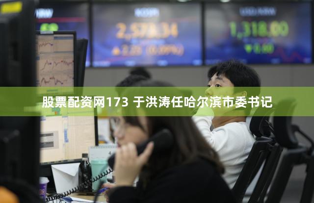 股票配资网173 于洪涛任哈尔滨市委书记