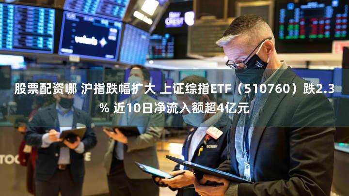 股票配资哪 沪指跌幅扩大 上证综指ETF（510760）跌2.3% 近10日净流入额超4亿元