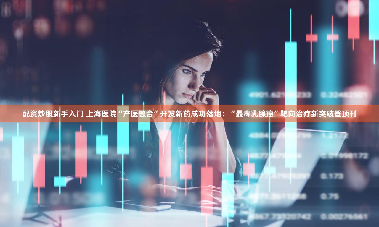 配资炒股新手入门 上海医院“产医融合”开发新药成功落地:“最毒乳腺癌”靶向治疗新突破登顶刊