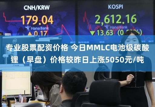 专业股票配资价格 今日MMLC电池级碳酸锂（早盘）价格较昨日上涨5050元/吨