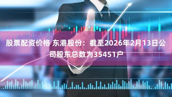 股票配资价格 东港股份：截至2026年2月13日公司股东总数为35451户