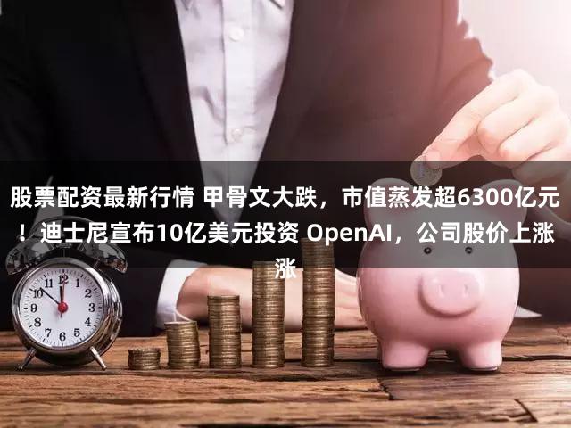 股票配资最新行情 甲骨文大跌，市值蒸发超6300亿元！迪士尼宣布10亿美元投资 OpenAI，公司股价上涨