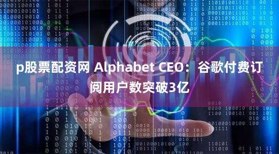 p股票配资网 Alphabet CEO：谷歌付费订阅用户数突破3亿