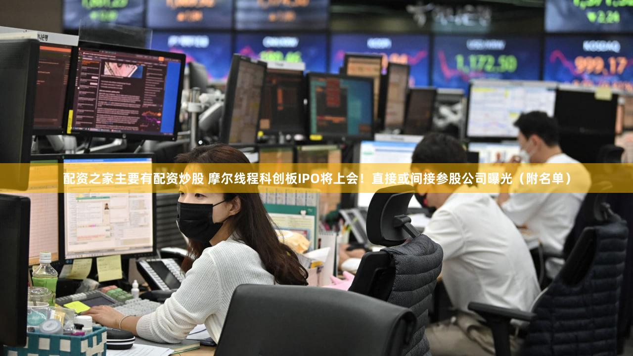 配资之家主要有配资炒股 摩尔线程科创板IPO将上会!直接或间接参股公司曝光(附名单)