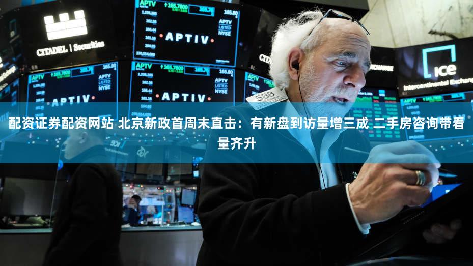 配资证券配资网站 北京新政首周末直击：有新盘到访量增三成 二手房咨询带看量齐升