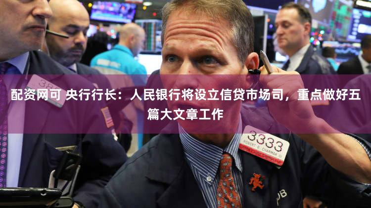配资网可 央行行长：人民银行将设立信贷市场司，重点做好五篇大文章工作