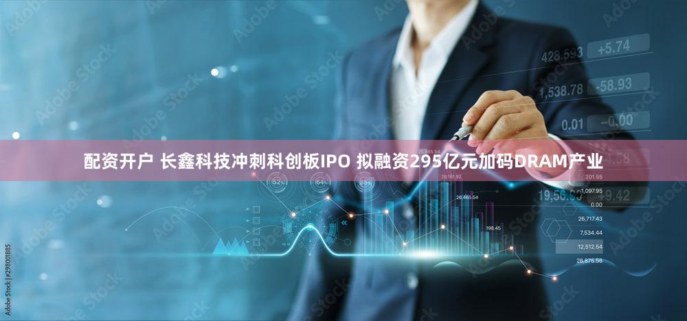 配资开户 长鑫科技冲刺科创板IPO 拟融资295亿元加码DRAM产业