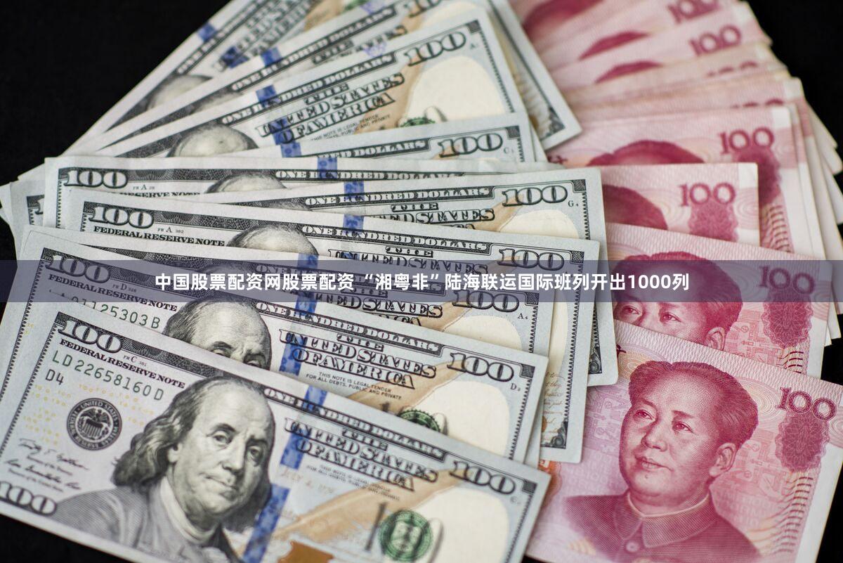 中国股票配资网股票配资 “湘粤非”陆海联运国际班列开出1000列