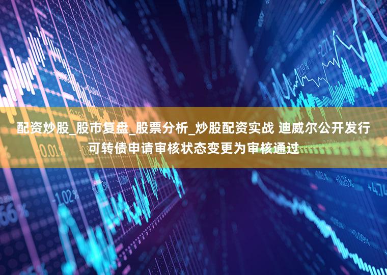 配资炒股_股市复盘_股票分析_炒股配资实战 迪威尔公开发行可转债申请审核状态变更为审核通过