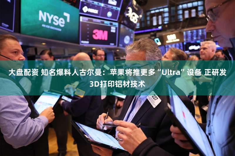 大盘配资 知名爆料人古尔曼:苹果将推更多“Ultra”设备 正研发3D打印铝材技术