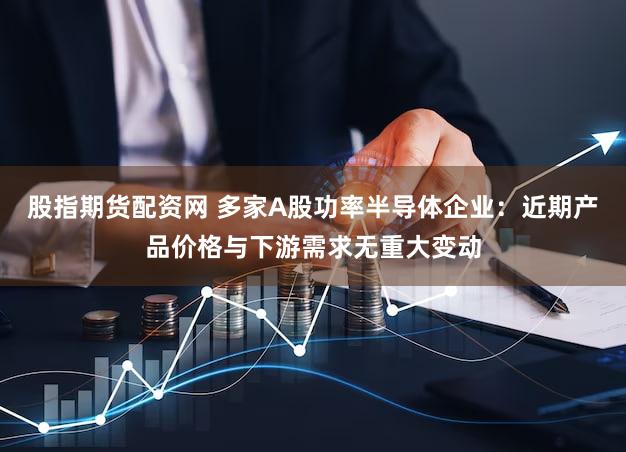 股指期货配资网 多家A股功率半导体企业：近期产品价格与下游需求无重大变动