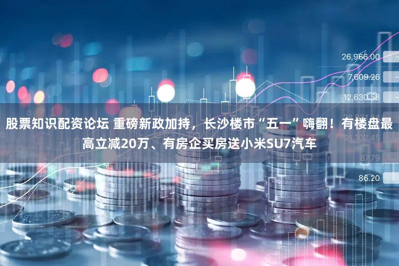 股票知识配资论坛 重磅新政加持，长沙楼市“五一”嗨翻！有楼盘最高立减20万、有房企买房送小米SU7汽车