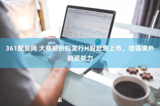 361配资网 大商股份拟发行H股赴港上市，增强境外融资能力