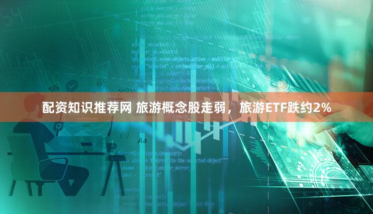 配资知识推荐网 旅游概念股走弱，旅游ETF跌约2%