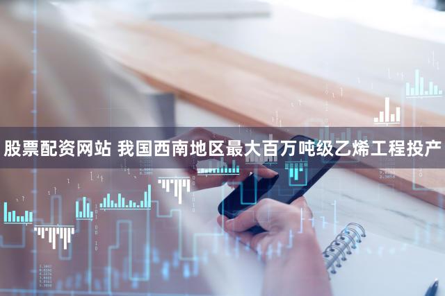 股票配资网站 我国西南地区最大百万吨级乙烯工程投产
