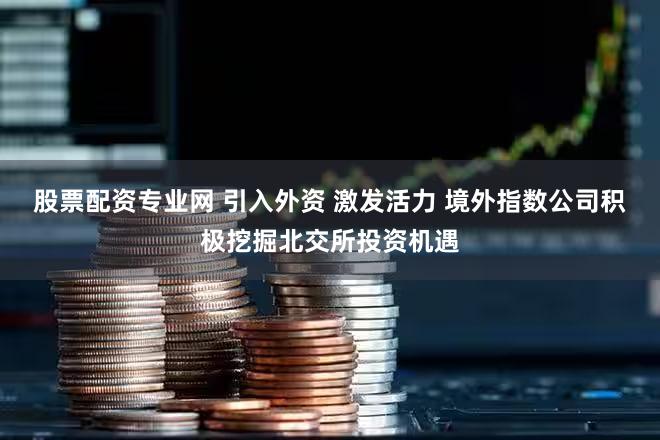 股票配资专业网 引入外资 激发活力 境外指数公司积极挖掘北交所投资机遇
