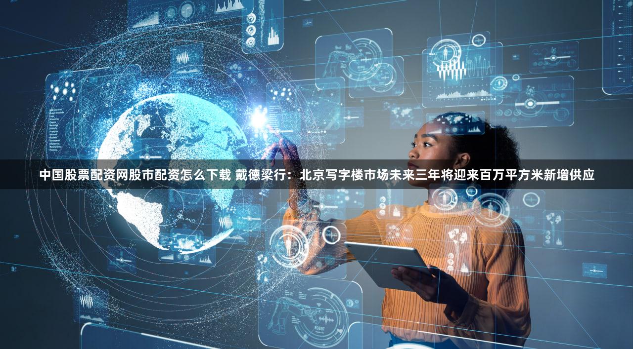 中国股票配资网股市配资怎么下载 戴德梁行：北京写字楼市场未来三年将迎来百万平方米新增供应